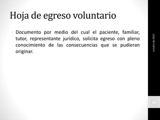 Hoja de egreso voluntario
• Documento por medio del cual el paciente, familiar,
tutor, representante jurídico, solicita egreso con pleno
conocimiento de las consecuencias que se pudieran
originar.
octubrede2015
29
 