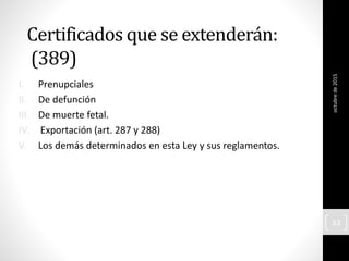 Certificados que se extenderán:
(389)
I. Prenupciales
II. De defunción
III. De muerte fetal.
IV. Exportación (art. 287 y 288)
V. Los demás determinados en esta Ley y sus reglamentos.
octubrede2015
33
 