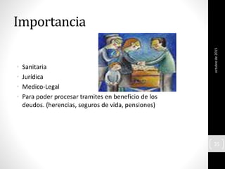 Importancia
• Sanitaria
• Jurídica
• Medico-Legal
• Para poder procesar tramites en beneficio de los
deudos. (herencias, seguros de vida, pensiones)
octubrede2015
35
 