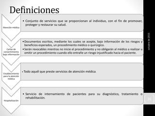 Definiciones
Atención médica
• Conjunto de servicios que se proporcionan al individuo, con el fin de promover,
proteger y restaurar su salud.
Cartas de
consentimiento
bajo información
•Documentos escritos, mediante los cuales se acepte, bajo información de los riesgos y
beneficios esperados, un procedimiento médico o quirúrgico.
•Serán revocables mientras no inicie el procedimiento y no obligarán al médico a realizar u
omitir un procedimiento cuando ello entrañe un riesgo injustificado hacia el paciente.
Establecimiento
para la atención
médica
• Todo aquél que preste servicios de atención médica.
Hospitalización
• Servicio de internamiento de pacientes para su diagnóstico, tratamiento o
rehabilitación.
octubrede2015
36
 