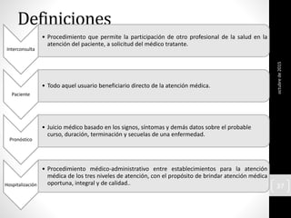 Definiciones
Interconsulta
• Procedimiento que permite la participación de otro profesional de la salud en la
atención del paciente, a solicitud del médico tratante.
Paciente
• Todo aquel usuario beneficiario directo de la atención médica.
Pronóstico
• Juicio médico basado en los signos, síntomas y demás datos sobre el probable
curso, duración, terminación y secuelas de una enfermedad.
Hospitalización
• Procedimiento médico-administrativo entre establecimientos para la atención
médica de los tres niveles de atención, con el propósito de brindar atención médica
oportuna, integral y de calidad..
octubrede2015
37
 