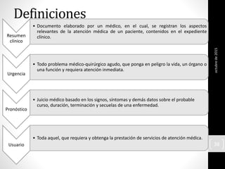 Definiciones
Resumen
clínico
• Documento elaborado por un médico, en el cual, se registran los aspectos
relevantes de la atención médica de un paciente, contenidos en el expediente
clínico.
Urgencia
• Todo problema médico-quirúrgico agudo, que ponga en peligro la vida, un órgano o
una función y requiera atención inmediata.
Pronóstico
• Juicio médico basado en los signos, síntomas y demás datos sobre el probable
curso, duración, terminación y secuelas de una enfermedad.
Usuario
• Toda aquel, que requiera y obtenga la prestación de servicios de atención médica.
octubrede2015
38
 