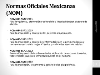 Normas Oficiales Mexicanas
(NOM)
• NOM-033-SSA2-2011
Para la vigilancia, prevención y control de la intoxicación por picadura de
alacrán.
• NOM-034-SSA2-2013
Para la prevención y control de los defectos al nacimiento.
• NOM-035-SSA2-2012
Para la prevención y control de enfermedades en la perimenopausia y
postmenopausia de la mujer. Criterios para brindar atención médica.
• NOM-036-SSA2-2012
Prevención y control de enfermedades. Aplicación de vacunas, toxoides,
faboterápicos (sueros) e inmunoglobulinas en el humano.
• NOM-037-SSA2-2012
Para la prevención, tratamiento y control de las dislipidemias.
octubrede2015
8
 