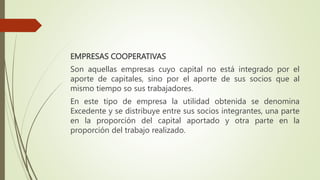 EMPRESAS COOPERATIVAS
Son aquellas empresas cuyo capital no está integrado por el
aporte de capitales, sino por el aporte de sus socios que al
mismo tiempo so sus trabajadores.
En este tipo de empresa la utilidad obtenida se denomina
Excedente y se distribuye entre sus socios integrantes, una parte
en la proporción del capital aportado y otra parte en la
proporción del trabajo realizado.
 