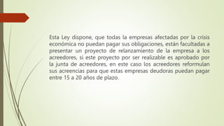 Esta Ley dispone, que todas la empresas afectadas por la crisis
económica no puedan pagar sus obligaciones, están facultadas a
presentar un proyecto de relanzamiento de la empresa a los
acreedores, si este proyecto por ser realizable es aprobado por
la junta de acreedores, en este caso los acreedores reformulan
sus acreencias para que estas empresas deudoras puedan pagar
entre 15 a 20 años de plazo.
 