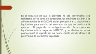 En el supuesto de que el proyecto no sea conveniente, sea
rechazado por la junta de acreedores, las empresas pasarán a la
administración de INDECOPI, quien procederá a su disolución y
liquidación para sacarlo del mercado sin que se produzca la
quiebra. El pago de las obligaciones de la empresa en
liquidación está a cargo de INDECOPI, y se efectúa en forma
proporcional al importe de las deudas hasta donde alcance el
patrimonio de la empresa liquidada.
 