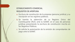 ESTABLECIMIENTO COMERCIAL
REQUISITOS DE APERTURA
a. Escritura de constitución de la empresa (persona jurídica) y su
inscripción en los registros públicos.
b. Se tramita la obtención de su Registro Único del
Contribuyente (RUC) ante la SUNAT, en el caso de personas
jurídicas presentando la escritura de constitución inscrita en
los Registros Públicos.
c. Se solicita la autorización de la emisión de comprobantes de
pago ante la SUNAT.
 