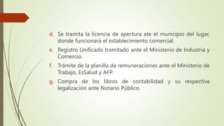 d. Se tramita la licencia de apertura ate el municipio del lugar,
donde funcionará el establecimiento comercial.
e. Registro Unificado tramitado ante el Ministerio de Industria y
Comercio.
f. Trámite de la planilla de remuneraciones ante el Ministerio de
Trabajo, EsSalud y AFP.
g. Compra de los libros de contabilidad y su respectiva
legalización ante Notario Público.
 