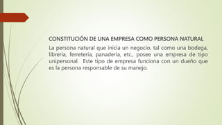 CONSTITUCIÓN DE UNA EMPRESA COMO PERSONA NATURAL
La persona natural que inicia un negocio, tal como una bodega,
librería, ferretería, panadería, etc., posee una empresa de tipo
unipersonal. Este tipo de empresa funciona con un dueño que
es la persona responsable de su manejo.
 