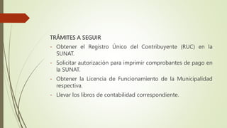 TRÁMITES A SEGUIR
- Obtener el Registro Único del Contribuyente (RUC) en la
SUNAT.
- Solicitar autorización para imprimir comprobantes de pago en
la SUNAT.
- Obtener la Licencia de Funcionamiento de la Municipalidad
respectiva.
- Llevar los libros de contabilidad correspondiente.
 
