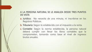 A LA PERSONA NATURAL SE LE ANALIZA DESDE TRES PUNTOS
DE VISTA
a. Jurídico: No necesita de una minuta, ni inscribirse en los
Registros Públicos.
b. Tributario: Según lo establecido con el impuesto a la renta.
c. Contable: Según la norma establecida, la persona natural
deberá cumplir con llevar los libros contables que la
comprometen, tomando como base el nivel de ingresos
brutos anuales.
 