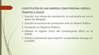 CONSTITUCIÓN DE UNA EMPRESA COMO PERSONA JURÍDICA
TRAMITES A SEGUIR
1. Suscribir una minuta de constitución, la cual podría ser con el
apoyo de Abogado.
2. Suscribir la escritura de constitución ante un Notario Público.
3. Inscripción en Registros Públicos.
4. Obtener el registro Único del Contribuyente (RUC) en la
SUNAT.
5. Solicitar autorización para imprimir comprobantes de pago en
la SUNAT.
 