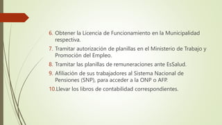 6. Obtener la Licencia de Funcionamiento en la Municipalidad
respectiva.
7. Tramitar autorización de planillas en el Ministerio de Trabajo y
Promoción del Empleo.
8. Tramitar las planillas de remuneraciones ante EsSalud.
9. Afiliación de sus trabajadores al Sistema Nacional de
Pensiones (SNP), para acceder a la ONP o AFP.
10.Llevar los libros de contabilidad correspondientes.
 