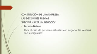 CONSTITUCIÓN DE UNA EMPRESA
LAS DECISIONES PREVIAS
“DECIDIR HACER UN NEGOCIO”
• Persona Natural
Para el caso de personas naturales con negocio, las ventajas
son las siguiente:
 