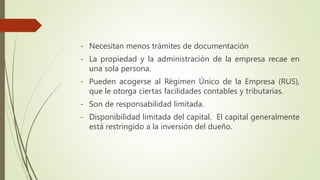 - Necesitan menos trámites de documentación
- La propiedad y la administración de la empresa recae en
una sola persona.
- Pueden acogerse al Régimen Único de la Empresa (RUS),
que le otorga ciertas facilidades contables y tributarias.
- Son de responsabilidad limitada.
- Disponibilidad limitada del capital. El capital generalmente
está restringido a la inversión del dueño.
 