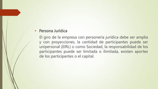 • Persona Jurídica
El giro de la empresa con personería jurídica debe ser amplia
y con proyecciones, la cantidad de participantes puede ser
unipersonal (EIRL) o como Sociedad, la responsabilidad de los
participantes puede ser limitada o ilimitada, existen aportes
de los participantes o el capital.
 