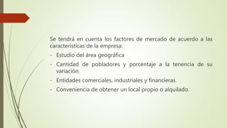 Se tendrá en cuenta los factores de mercado de acuerdo a las
características de la empresa:
- Estudio del área geográfica
- Cantidad de pobladores y porcentaje a la tenencia de su
variación.
- Entidades comerciales, industriales y financieras.
- Conveniencia de obtener un local propio o alquilado.
 