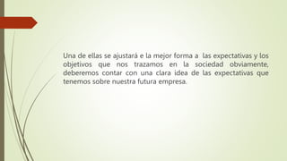 Una de ellas se ajustará e la mejor forma a las expectativas y los
objetivos que nos trazamos en la sociedad obviamente,
deberemos contar con una clara idea de las expectativas que
tenemos sobre nuestra futura empresa.
 