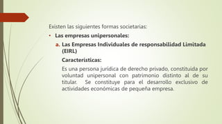 Existen las siguientes formas societarias:
• Las empresas unipersonales:
a. Las Empresas Individuales de responsabilidad Limitada
(EIRL)
Características:
Es una persona jurídica de derecho privado, constituida por
voluntad unipersonal con patrimonio distinto al de su
titular. Se constituye para el desarrollo exclusivo de
actividades económicas de pequeña empresa.
 