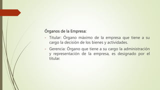 Órganos de la Empresa:
- Titular: Órgano máximo de la empresa que tiene a su
cargo la decisión de los bienes y actividades.
- Gerencia: Órgano que tiene a su cargo la administración
y representación de la empresa, es designado por el
titular.
 
