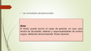 • Las sociedades pluripersonales
Nota:
El titular, puede asumir el cargo de gerente, en cuyo caso
tendrá las facultades, deberes y responsabilidades de ambos
cargos, debiendo denominársele Titular-Gerente.
 
