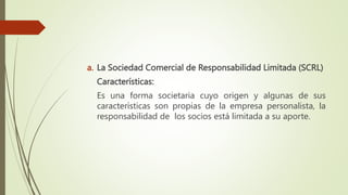 a. La Sociedad Comercial de Responsabilidad Limitada (SCRL)
Características:
Es una forma societaria cuyo origen y algunas de sus
características son propias de la empresa personalista, la
responsabilidad de los socios está limitada a su aporte.
 