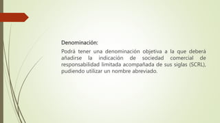 Denominación:
Podrá tener una denominación objetiva a la que deberá
añadirse la indicación de sociedad comercial de
responsabilidad limitada acompañada de sus siglas (SCRL),
pudiendo utilizar un nombre abreviado.
 