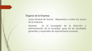 Órganos de la Empresa:
- Junta General de Socios: Representa a todos los socios
de la empresa.
- Gerente: Es el encargado de la dirección y
administración de la sociedad, goza de las facultades
generales y especiales de representante procesal.
 