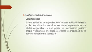 b. Las Sociedades Anónimas
Características
Es una sociedad de capitales, con responsabilidad limitada,
en la que el capital social se encuentra representado por
títulos negociables y que posee un mecanismo jurídico
propio y dinámico orientado a separar la propiedad de la
administración de la sociedad.
 