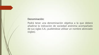 Denominación:
Podrá tener una denominación objetiva a la que deberá
añadirse la indicación de sociedad anónima acompañado
de sus siglas S.A.; pudiéndose utilizar un nombre abreviado
(siglas).
 