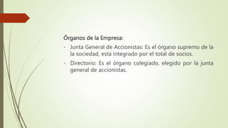 Órganos de la Empresa:
- Junta General de Accionistas: Es el órgano supremo de la
la sociedad, está integrado por el total de socios.
- Directorio: Es el órgano colegiado, elegido por la junta
general de accionistas.
 