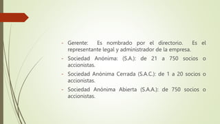 - Gerente: Es nombrado por el directorio. Es el
representante legal y administrador de la empresa.
- Sociedad Anónima: (S.A.): de 21 a 750 socios o
accionistas.
- Sociedad Anónima Cerrada (S.A.C.): de 1 a 20 socios o
accionistas.
- Sociedad Anónima Abierta (S.A.A.): de 750 socios o
accionistas.
 