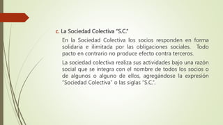 c. La Sociedad Colectiva “S.C.”
En la Sociedad Colectiva los socios responden en forma
solidaria e ilimitada por las obligaciones sociales. Todo
pacto en contrario no produce efecto contra terceros.
La sociedad colectiva realiza sus actividades bajo una razón
social que se integra con el nombre de todos los socios o
de algunos o alguno de ellos, agregándose la expresión
“Sociedad Colectiva” o las siglas “S.C.”.
 
