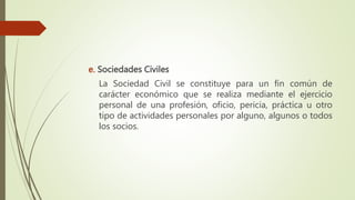 e. Sociedades Civiles
La Sociedad Civil se constituye para un fin común de
carácter económico que se realiza mediante el ejercicio
personal de una profesión, oficio, pericia, práctica u otro
tipo de actividades personales por alguno, algunos o todos
los socios.
 