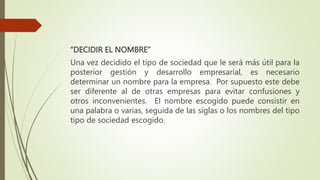 “DECIDIR EL NOMBRE”
Una vez decidido el tipo de sociedad que le será más útil para la
posterior gestión y desarrollo empresarial, es necesario
determinar un nombre para la empresa. Por supuesto este debe
ser diferente al de otras empresas para evitar confusiones y
otros inconvenientes. El nombre escogido puede consistir en
una palabra o varias, seguida de las siglas o los nombres del tipo
tipo de sociedad escogido.
 