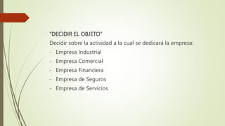 “DECIDIR EL OBJETO”
Decidir sobre la actividad a la cual se dedicará la empresa:
- Empresa Industrial
- Empresa Comercial
- Empresa Financiera
- Empresa de Seguros
- Empresa de Servicios
 