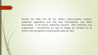 Dentro de cada uno de los rubros mencionados, todavía
podemos especificar aun más la(s) actividad(es), que debe
desarrollar. Y de hecho, debemos hacerlo. Pero tenemos una
sugerencia: Convenimos en que el riesgo de fracasar en el
primer año de gestión empresarial suele ser alto.
 