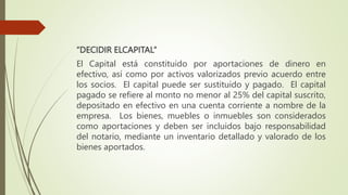 “DECIDIR ELCAPITAL”
El Capital está constituido por aportaciones de dinero en
efectivo, así como por activos valorizados previo acuerdo entre
los socios. El capital puede ser sustituido y pagado. El capital
pagado se refiere al monto no menor al 25% del capital suscrito,
depositado en efectivo en una cuenta corriente a nombre de la
empresa. Los bienes, muebles o inmuebles son considerados
como aportaciones y deben ser incluidos bajo responsabilidad
del notario, mediante un inventario detallado y valorado de los
bienes aportados.
 
