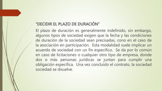 “DECIDIR EL PLAZO DE DURACIÓN”
El plazo de duración es generalmente indefinido, sin embargo,
algunos tipos de sociedad exigen que la fecha y las condiciones
de duración de la sociedad sean precisadas, cono en el caso de
la asociación en participación. Esta modalidad suele implicar un
acuerdo de sociedad con un fin específico. Se da por lo común
en caso de licitaciones o cualquier otro tipo de empresa, donde
dos o más personas jurídicas se juntan para cumplir una
obligación específica. Una vez concluido el contrato, la sociedad
sociedad se disuelve.
 