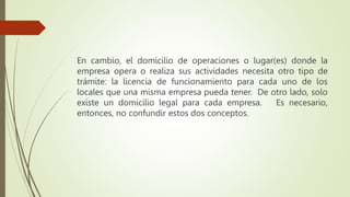 En cambio, el domicilio de operaciones o lugar(es) donde la
empresa opera o realiza sus actividades necesita otro tipo de
trámite: la licencia de funcionamiento para cada uno de los
locales que una misma empresa pueda tener. De otro lado, solo
existe un domicilio legal para cada empresa. Es necesario,
entonces, no confundir estos dos conceptos.
 