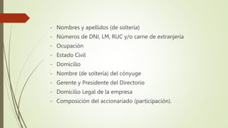 - Nombres y apellidos (de soltería)
- Números de DNI, LM, RUC y/o carne de extranjería
- Ocupación
- Estado Civil
- Domicilio
- Nombre (de soltería) del cónyuge
- Gerente y Presidente del Directorio
- Domicilio Legal de la empresa
- Composición del accionariado (participación).
 