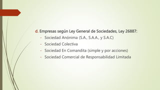 d. Empresas según Ley General de Sociedades, Ley 26887:
- Sociedad Anónima (S.A., S.A.A., y S.A.C)
- Sociedad Colectiva
- Sociedad En Comandita (simple y por acciones)
- Sociedad Comercial de Responsabilidad Limitada
 