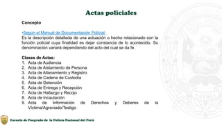 Escuela de Posgrado de la Policía Nacional del Perú
Actas policiales
Concepto
•Según el Manual de Documentación Policial:
Es la descripción detallada de una actuación o hecho relacionado con la
función policial cuya finalidad es dejar constancia de lo acontecido. Su
denominación variará dependiendo del acto del cual se da fe.
Clases de Actas:
1. Acta de Audiencia
2. Acta de Aislamiento de Persona
3. Acta de Allanamiento y Registro
4. Acta de Cadena de Custodia
5. Acta de Detención
6. Acta de Entrega y Recepción
7. Acta de Hallazgo y Recojo
8. Acta de Incautación
9. Acta de Información de Derechos y Deberes de la
Víctima/Agraviado/Testigo
 