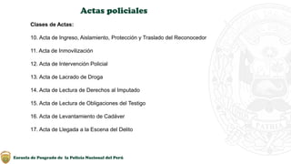 Escuela de Posgrado de la Policía Nacional del Perú
Actas policiales
Clases de Actas:
10. Acta de Ingreso, Aislamiento, Protección y Traslado del Reconocedor
11. Acta de Inmovilización
12. Acta de Intervención Policial
13. Acta de Lacrado de Droga
14. Acta de Lectura de Derechos al Imputado
15. Acta de Lectura de Obligaciones del Testigo
16. Acta de Levantamiento de Cadáver
17. Acta de Llegada a la Escena del Delito
 