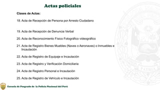 Escuela de Posgrado de la Policía Nacional del Perú
Actas policiales
Clases de Actas:
18. Acta de Recepción de Persona por Arresto Ciudadano
19. Acta de Recepción de Denuncia Verbal
20. Acta de Reconocimiento Físico Fotográfico videográfico
21. Acta de Registro Bienes Muebles (Naves o Aeronaves) o Inmuebles e
Incautación
22. Acta de Registro de Equipaje e Incautación
23. Acta de Registro y Verificación Domiciliaria
24. Acta de Registro Personal e Incautación
25. Acta de Registro de Vehículo e Incautación
 