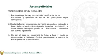 Escuela de Posgrado de la Policía Nacional del Perú
Actas policiales
Consideraciones para su formulación:
1. Precisar el lugar, fecha y hora de inicio, identificación de los
funcionarios y generales de ley de los participantes según
corresponda.
2. Detallar la forma y circunstancias del hecho; se concluye indicando la
hora y fecha del término de la diligencia, firmando e imprimiendo el
índice derecho de los participantes; los funcionarios suscribirán
con su firma y postfirma.
3. De ser el caso se consignará la fecha y hora y medio de
comunicación al Ministerio Publico, precisándose el nombre del
Fiscal que recibe la comunicación.
 