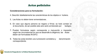 Escuela de Posgrado de la Policía Nacional del Perú
Actas policiales
Consideraciones para su formulación:
4. Describir detalladamente las características de los objetos si hubiera.
5. Las Actas no deben tener enmendaduras.
6. En caso que alguna persona se negara a firmar, se hará constar en
el documento, de ser posible este acto será corroborado por testigos.
7. Pueden formularse según corresponda a manuscrito o impresión,
según las circunstancias en que se desarrolle la diligencia, las Actas
deben ser formuladas IN SITU.
8. Todas las actas tendrán una numeración correlativa y denominación
correspondiente.
 