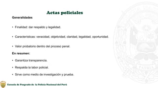 Escuela de Posgrado de la Policía Nacional del Perú
Actas policiales
Generalidades
• Finalidad: dar respaldo y legalidad.
• Características: veracidad, objetividad, claridad, legalidad, oportunidad.
• Valor probatorio dentro del proceso penal.
En resumen:
• Garantiza transparencia.
• Respalda la labor policial.
• Sirve como medio de investigación y prueba.
 