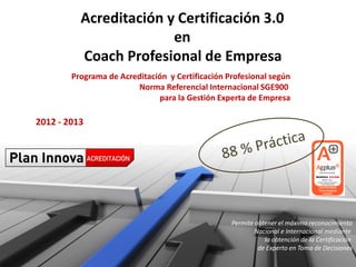 Acreditación y Certificación 3.0
                        en
          Coach Profesional de Empresa
        Programa de Acreditación y Certificación Profesional según
                        Norma Referencial Internacional SGE900
                              para la Gestión Experta de Empresa

2012 - 2013




                                                  Permite obtener el máximo reconocimiento
                                                          Nacional e Internacional mediante
                                                             la obtención de la Certificación
                                                           de Experto en Toma de Decisiones
 