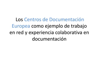 Los Centros de Documentación
Europea como ejemplo de trabajo
en red y experiencia colaborativa en
documentación
 